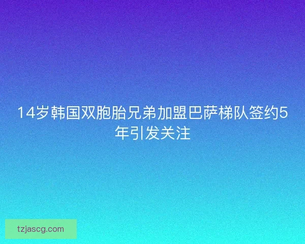 14岁韩国双胞胎兄弟加盟巴萨梯队签约5年引发关注
