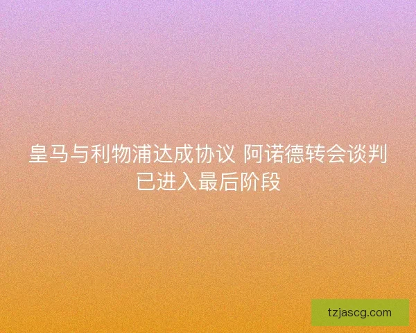 皇马与利物浦达成协议 阿诺德转会谈判已进入最后阶段 皇马与利物浦达成协议 阿诺德转会谈判已进入最后阶段