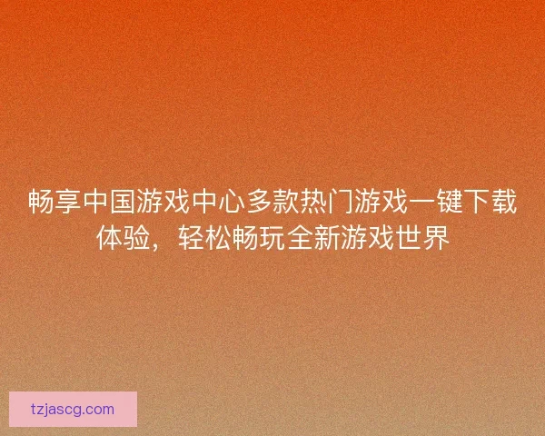 畅享中国游戏中心多款热门游戏一键下载体验，轻松畅玩全新游戏世界