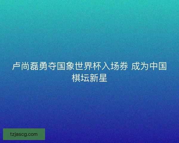 卢尚磊勇夺国象世界杯入场券 成为中国棋坛新星 卢尚磊勇夺国象世界杯入场券 成为中国棋坛新星