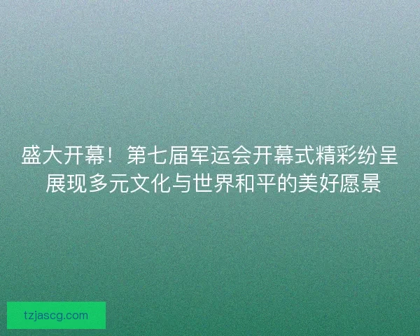 盛大开幕！第七届军运会开幕式精彩纷呈 展现多元文化与世界和平的美好愿景