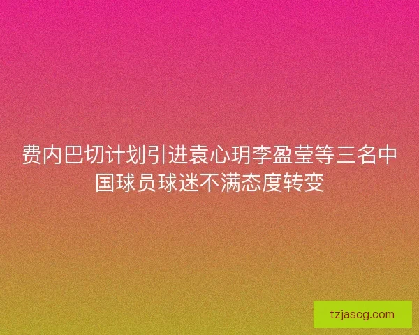 费内巴切计划引进袁心玥李盈莹等三名中国球员球迷不满态度转变 费内巴切计划引进袁心玥李盈莹等三名中国球员球迷不满态度转变