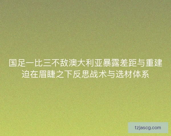 国足一比三不敌澳大利亚暴露差距与重建迫在眉睫之下反思战术与选材体系