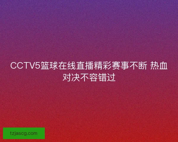 CCTV5篮球在线直播精彩赛事不断 热血对决不容错过 CCTV5篮球在线直播精彩赛事不断 热血对决不容错过