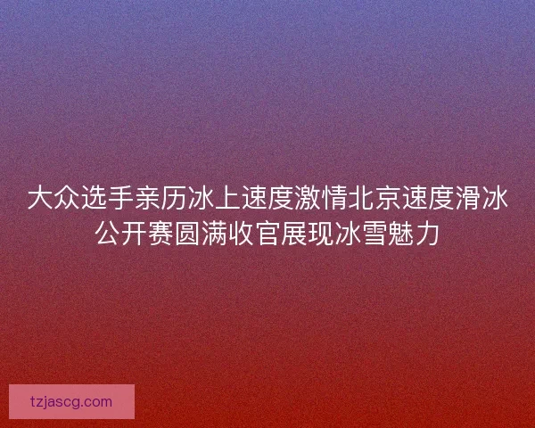 大众选手亲历冰上速度激情北京速度滑冰公开赛圆满收官展现冰雪魅力 大众选手亲历冰上速度激情北京速度滑冰公开赛圆满收官展现冰雪魅力