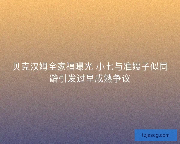 贝克汉姆全家福曝光 小七与准嫂子似同龄引发过早成熟争议