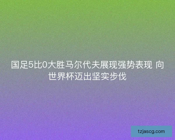 国足5比0大胜马尔代夫展现强势表现 向世界杯迈出坚实步伐