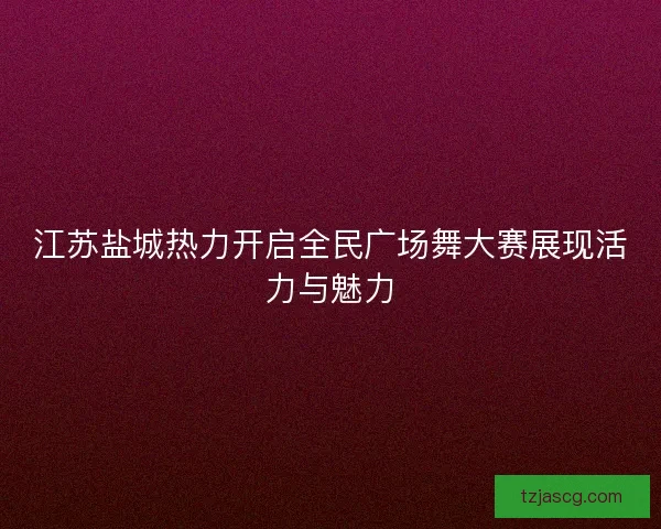 江苏盐城热力开启全民广场舞大赛展现活力与魅力 江苏盐城热力开启全民广场舞大赛展现活力与魅力