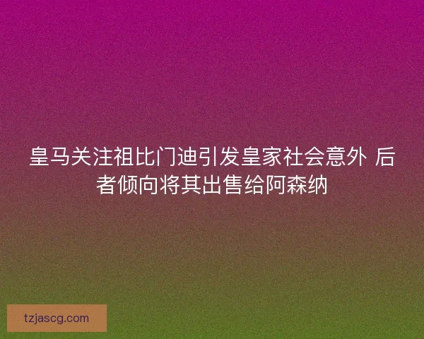 皇马关注祖比门迪引发皇家社会意外 后者倾向将其出售给阿森纳 皇马关注祖比门迪引发皇家社会意外 后者倾向将其出售给阿森纳