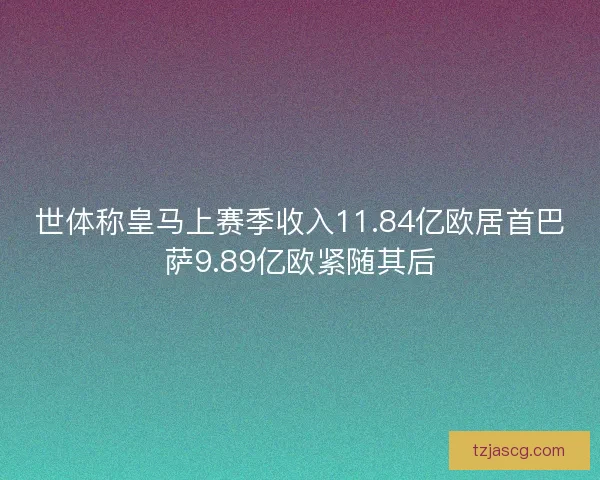 世体称皇马上赛季收入11.84亿欧居首巴萨9.89亿欧紧随其后