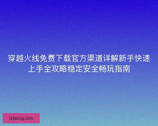 穿越火线免费下载官方渠道详解新手快速上手全攻略稳定安全畅玩指南