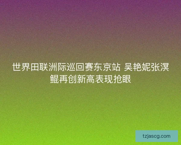世界田联洲际巡回赛东京站 吴艳妮张溟鲲再创新高表现抢眼