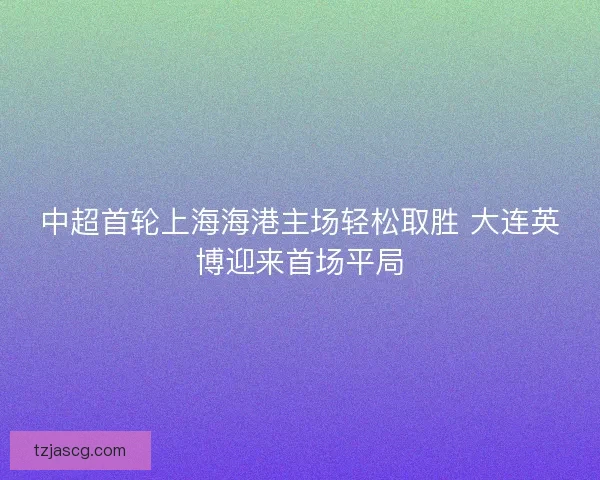 中超首轮上海海港主场轻松取胜 大连英博迎来首场平局 中超首轮上海海港主场轻松取胜 大连英博迎来首场平局