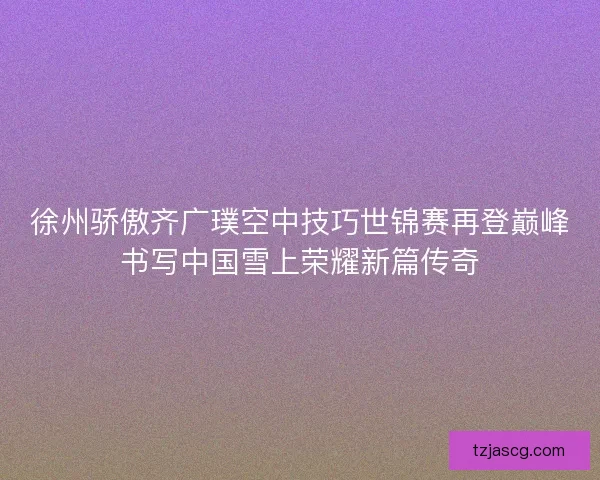 徐州骄傲齐广璞空中技巧世锦赛再登巅峰书写中国雪上荣耀新篇传奇