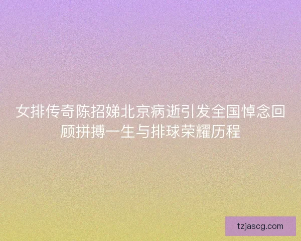 女排传奇陈招娣北京病逝引发全国悼念回顾拼搏一生与排球荣耀历程 女排传奇陈招娣北京病逝引发全国悼念回顾拼搏一生与排球荣耀历程