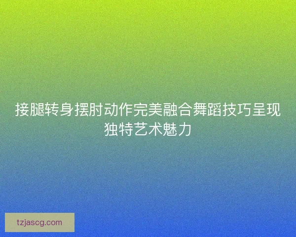 接腿转身摆肘动作完美融合舞蹈技巧呈现独特艺术魅力 接腿转身摆肘动作完美融合舞蹈技巧呈现独特艺术魅力