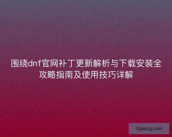 围绕dnf官网补丁更新解析与下载安装全攻略指南及使用技巧详解