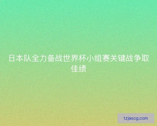 日本队全力备战世界杯小组赛关键战争取佳绩 日本队全力备战世界杯小组赛关键战争取佳绩