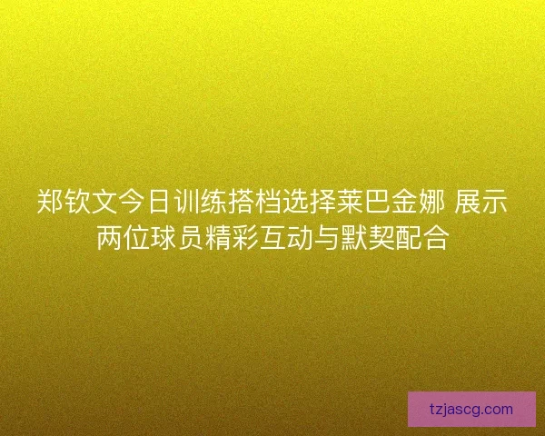 郑钦文今日训练搭档选择莱巴金娜 展示两位球员精彩互动与默契配合 郑钦文今日训练搭档选择莱巴金娜 展示两位球员精彩互动与默契配合