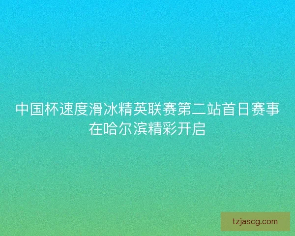 中国杯速度滑冰精英联赛第二站首日赛事在哈尔滨精彩开启
