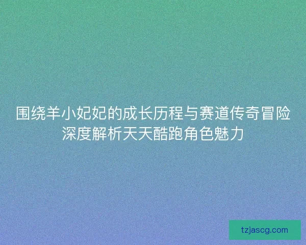 围绕羊小妃妃的成长历程与赛道传奇冒险深度解析天天酷跑角色魅力
