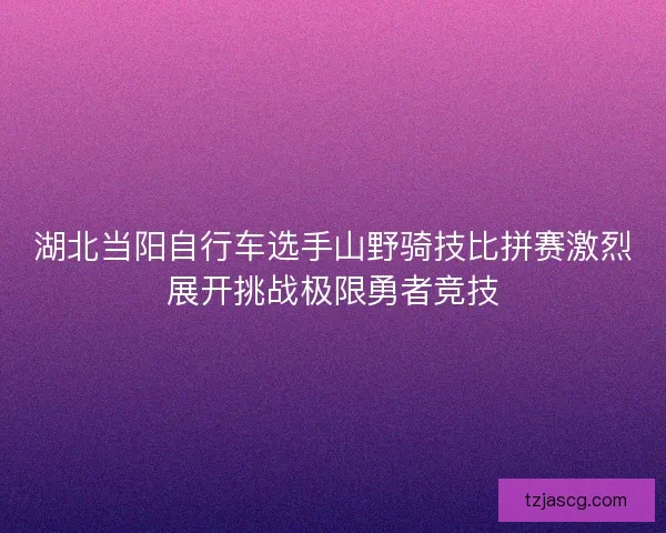 湖北当阳自行车选手山野骑技比拼赛激烈展开挑战极限勇者竞技 湖北当阳自行车选手山野骑技比拼赛激烈展开挑战极限勇者竞技