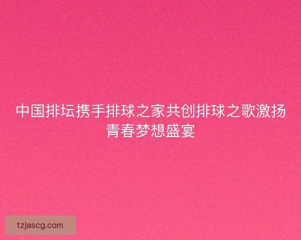 中国排坛携手排球之家共创排球之歌激扬青春梦想盛宴