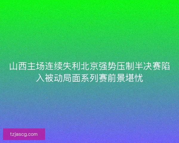 山西主场连续失利北京强势压制半决赛陷入被动局面系列赛前景堪忧