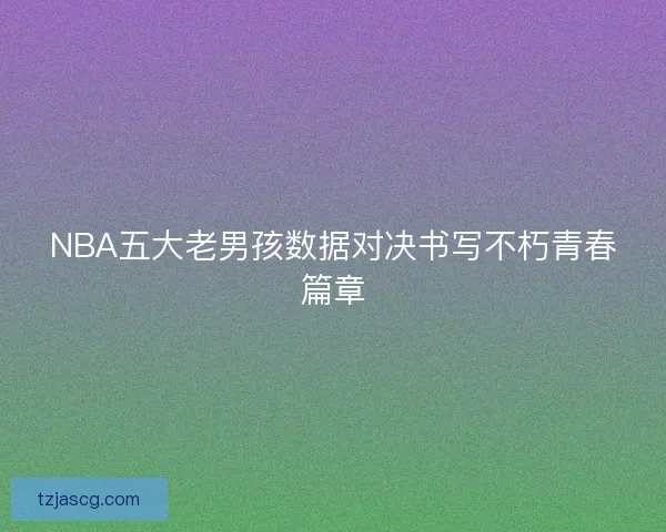 NBA五大老男孩数据对决书写不朽青春篇章