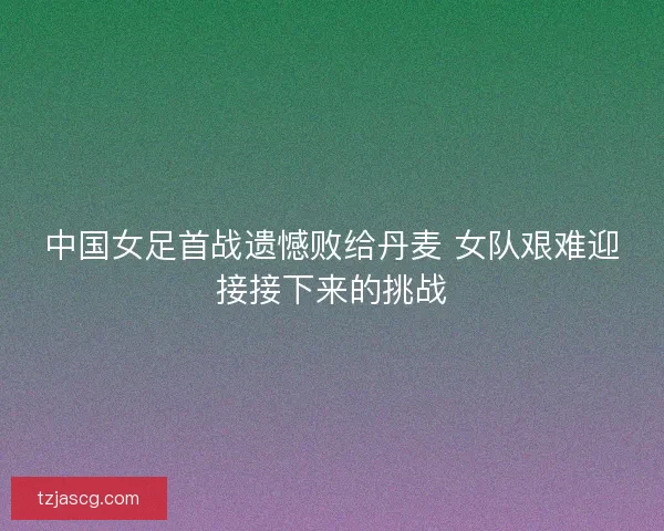中国女足首战遗憾败给丹麦 女队艰难迎接接下来的挑战