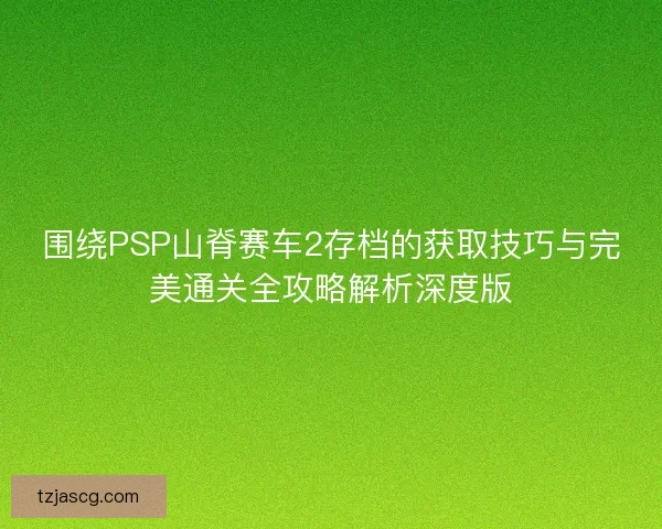 围绕PSP山脊赛车2存档的获取技巧与完美通关全攻略解析深度版