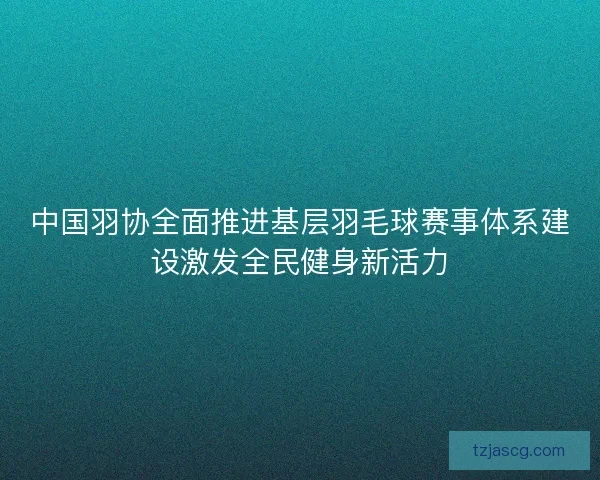 中国羽协全面推进基层羽毛球赛事体系建设激发全民健身新活力
