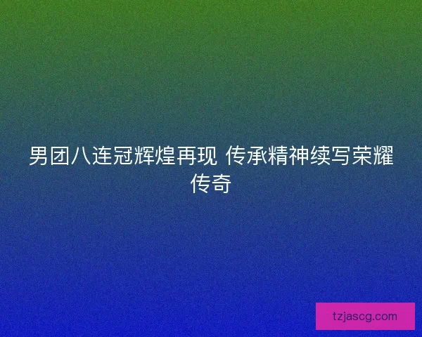 男团八连冠辉煌再现 传承精神续写荣耀传奇 男团八连冠辉煌再现 传承精神续写荣耀传奇