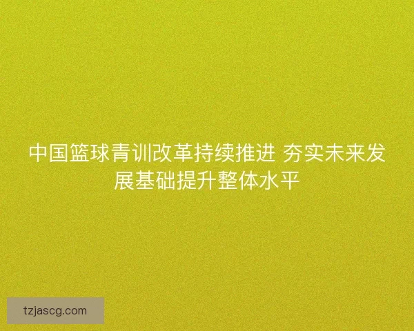 中国篮球青训改革持续推进 夯实未来发展基础提升整体水平 中国篮球青训改革持续推进 夯实未来发展基础提升整体水平